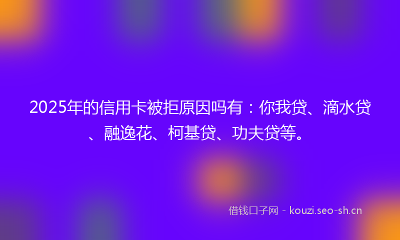 2025年的信用卡被拒原因吗有：你我贷、滴水贷、融逸花、柯基贷、功夫贷等。