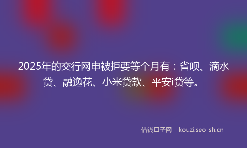 2025年的交行网申被拒要等个月有：省呗、滴水贷、融逸花、小米贷款、平安i贷等。