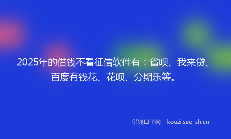 2025年的借钱不看征信软件有：省呗、我来贷、百度有钱花、花呗、分期乐等。