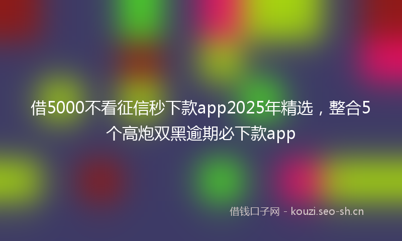 借5000不看征信秒下款app2025年精选，整合5个高炮双黑逾期必下款app