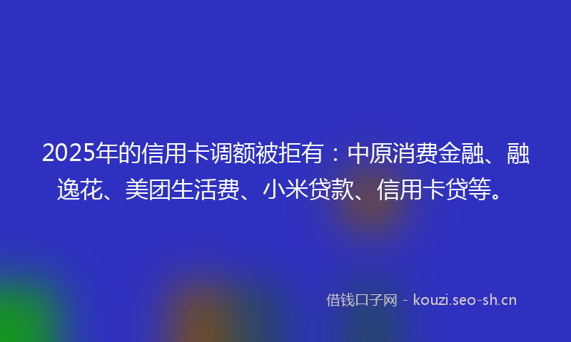 2025年的信用卡调额被拒有：中原消费金融、融逸花、美团生活费、小米贷款、信用卡贷等。