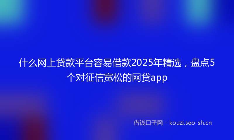 什么网上贷款平台容易借款2025年精选，盘点5个对征信宽松的网贷app