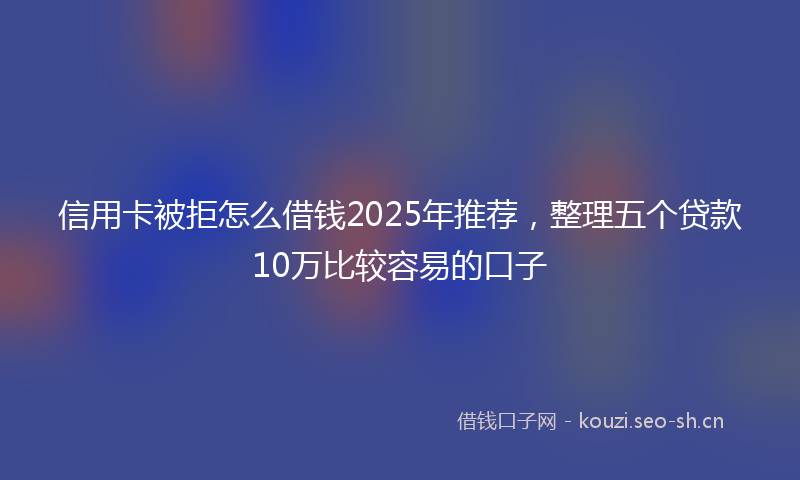 信用卡被拒怎么借钱2025年推荐，整理五个贷款10万比较容易的口子
