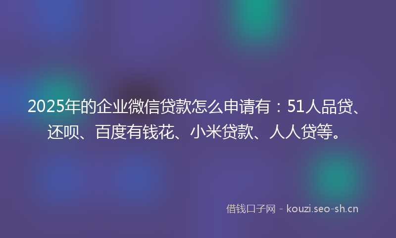 2025年的企业微信贷款怎么申请有：51人品贷、还呗、百度有钱花、小米贷款、人人贷等。
