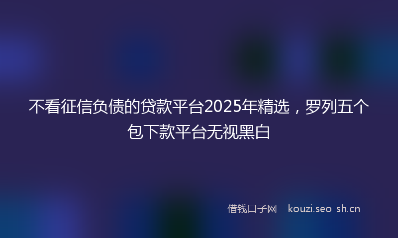 不看征信负债的贷款平台2025年精选，罗列五个包下款平台无视黑白