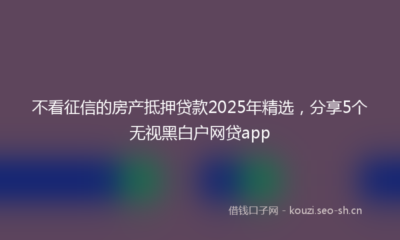 不看征信的房产抵押贷款2025年精选，分享5个无视黑白户网贷app
