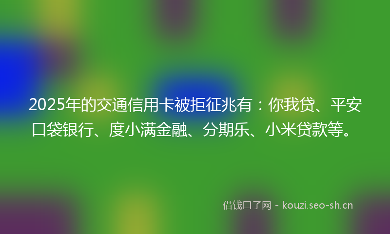 2025年的交通信用卡被拒征兆有：你我贷、平安口袋银行、度小满金融、分期乐、小米贷款等。