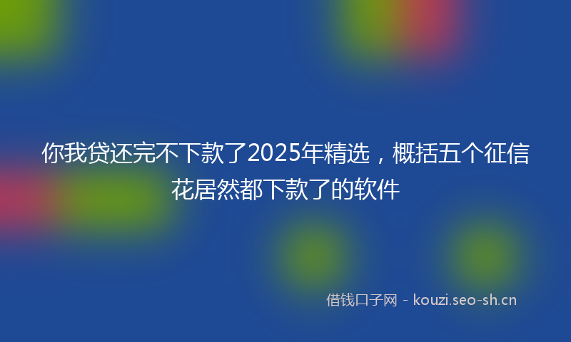 你我贷还完不下款了2025年精选，概括五个征信花居然都下款了的软件