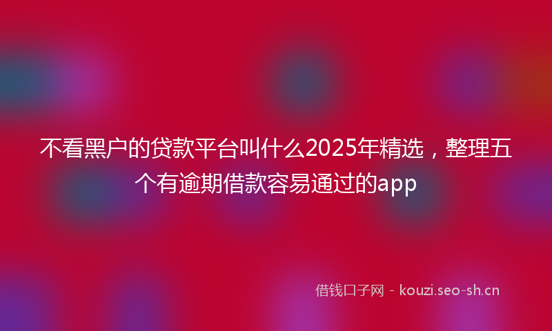不看黑户的贷款平台叫什么2025年精选，整理五个有逾期借款容易通过的app