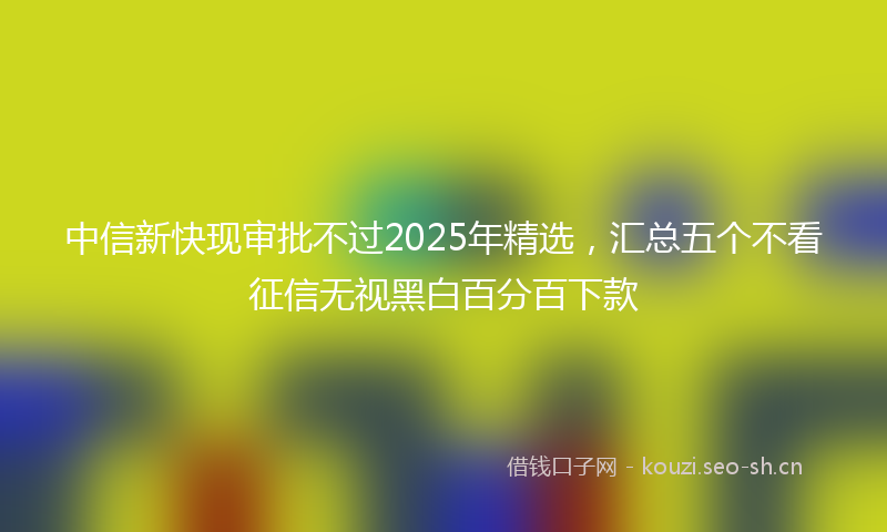中信新快现审批不过2025年精选，汇总五个不看征信无视黑白百分百下款
