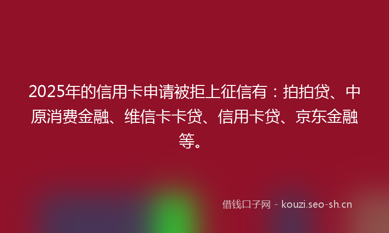 2025年的信用卡申请被拒上征信有：拍拍贷、中原消费金融、维信卡卡贷、信用卡贷、京东金融等。