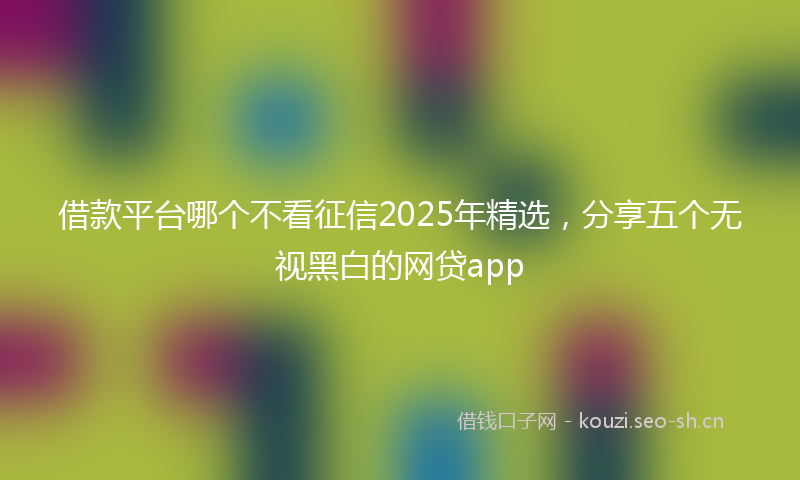 借款平台哪个不看征信2025年精选，分享五个无视黑白的网贷app
