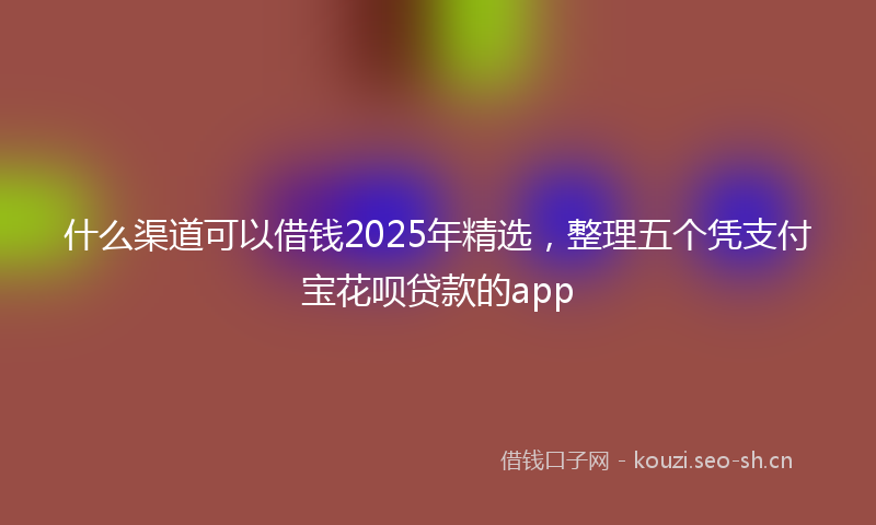 什么渠道可以借钱2025年精选，整理五个凭支付宝花呗贷款的app