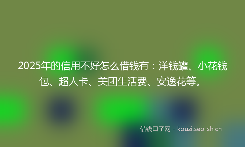 2025年的信用不好怎么借钱有：洋钱罐、小花钱包、超人卡、美团生活费、安逸花等。