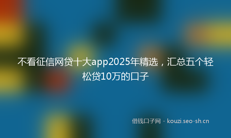 不看征信网贷十大app2025年精选，汇总五个轻松贷10万的口子