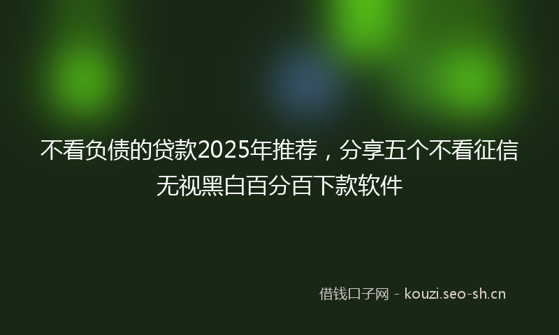 不看负债的贷款2025年推荐,分享五个不看征信无视黑白百分百下款软件