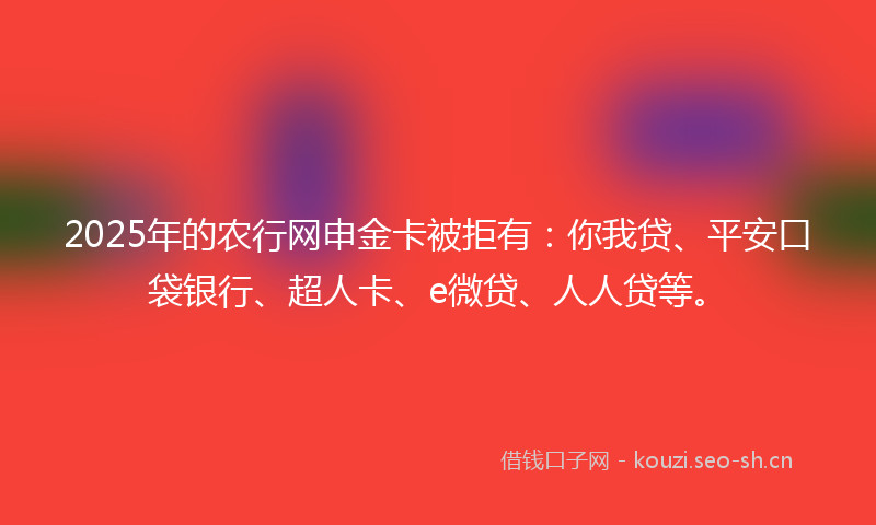 2025年的农行网申金卡被拒有：你我贷、平安口袋银行、超人卡、e微贷、人人贷等。