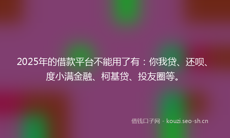 2025年的借款平台不能用了有：你我贷、还呗、度小满金融、柯基贷、投友圈等。