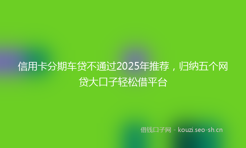 信用卡分期车贷不通过2025年推荐，归纳五个网贷大口子轻松借平台