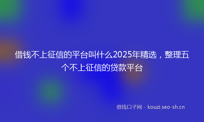 借钱不上征信的平台叫什么2025年精选,整理五个不上征信的贷款平台