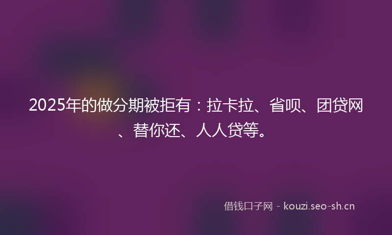 2025年的做分期被拒有：拉卡拉、省呗、团贷网、替你还、人人贷等。