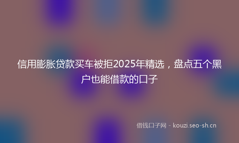 信用膨胀贷款买车被拒2025年精选，盘点五个黑户也能借款的口子