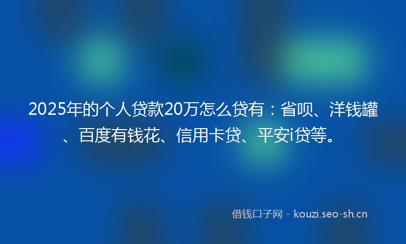 2025年的个人贷款20万怎么贷有：省呗、洋钱罐、百度有钱花、信用卡贷、平安i贷等。
