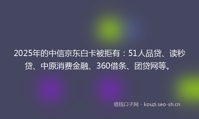 2025年的中信京东白卡被拒有：51人品贷、读秒贷、中原消费金融、360借条、团贷网等。