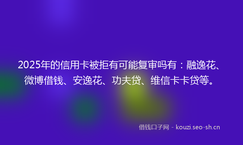 2025年的信用卡被拒有可能复审吗有：融逸花、微博借钱、安逸花、功夫贷、维信卡卡贷等。