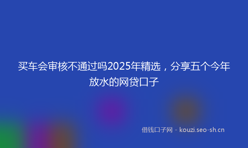 买车会审核不通过吗2025年精选,分享五个今年放水的网贷口子