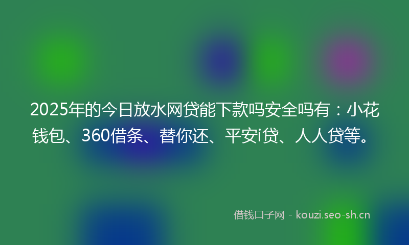 2025年的今日放水网贷能下款吗安全吗有：小花钱包、360借条、替你还、平安i贷、人人贷等。