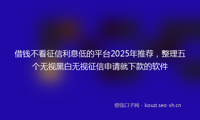 借钱不看征信利息低的平台2025年推荐，整理五个无视黑白无视征信申请就下款的软件