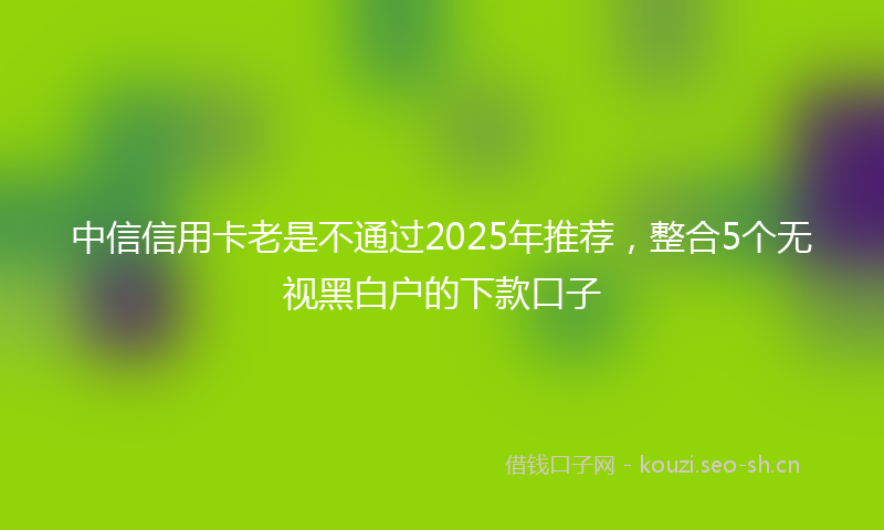 中信信用卡老是不通过2025年推荐,整合5个无视黑白户的下款口子