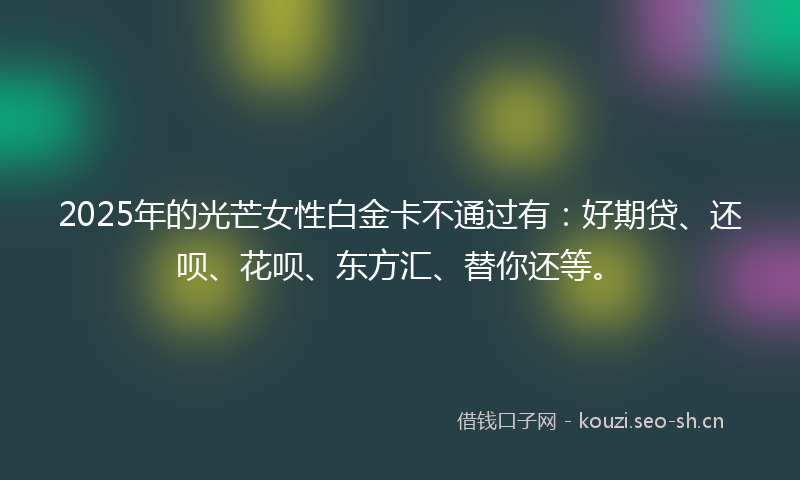 2025年的光芒女性白金卡不通过有：好期贷、还呗、花呗、东方汇、替你还等。