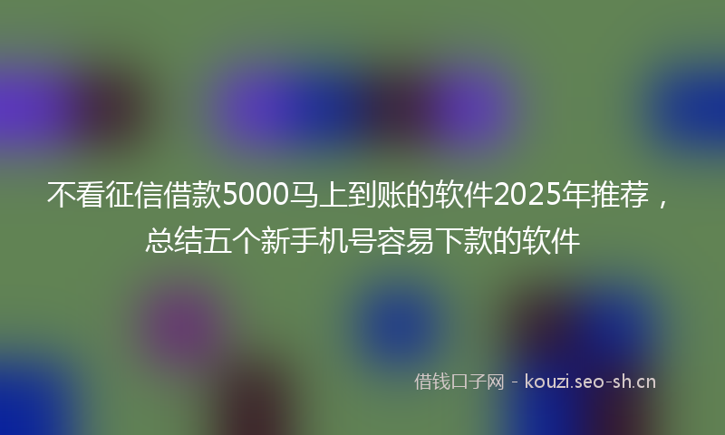 不看征信借款5000马上到账的软件2025年推荐，总结五个新手机号容易下款的软件