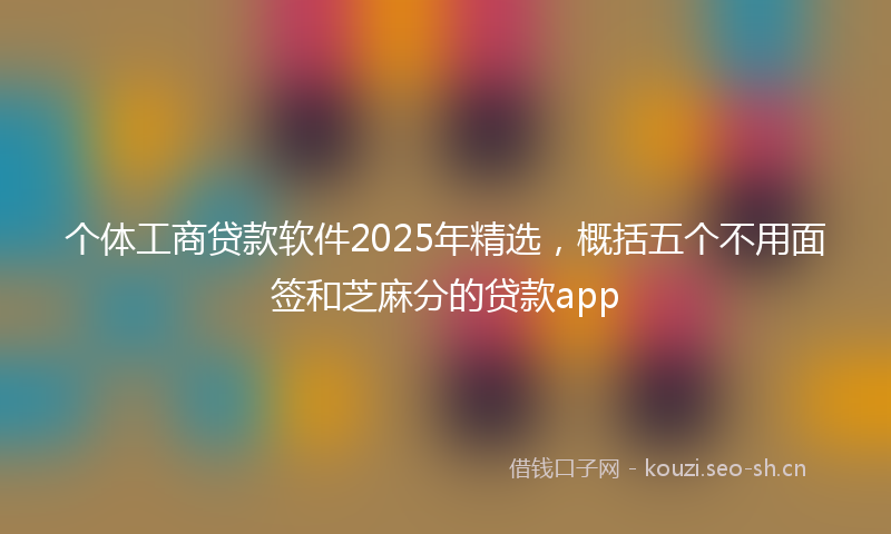 个体工商贷款软件2025年精选,概括五个不用面签和芝麻分的贷款app