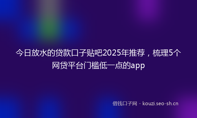 今日放水的贷款口子贴吧2025年推荐，梳理5个网贷平台门槛低一点的app