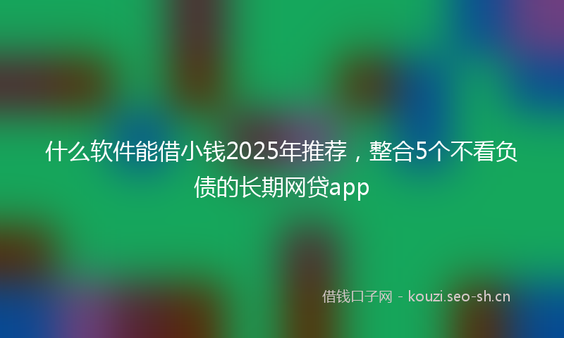 什么软件能借小钱2025年推荐，整合5个不看负债的长期网贷app