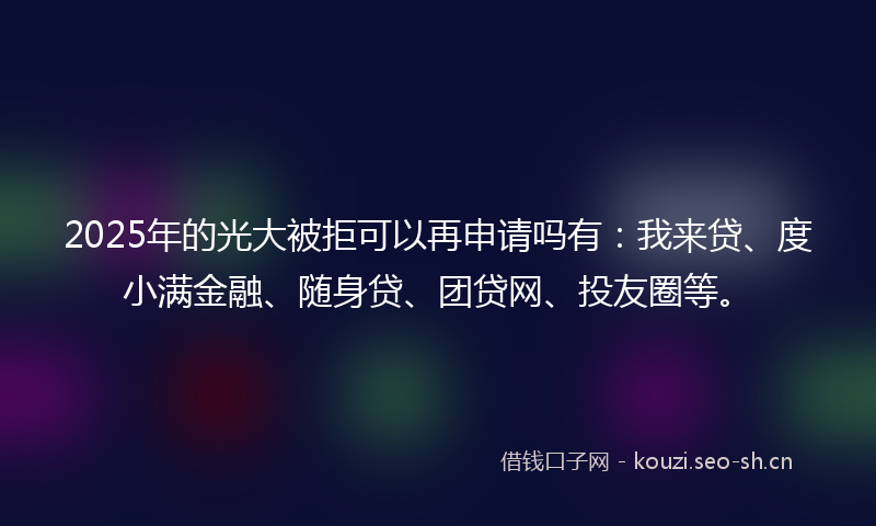 2025年的光大被拒可以再申请吗有:我来贷、度小满金融、随身贷、团贷网、投友圈等。