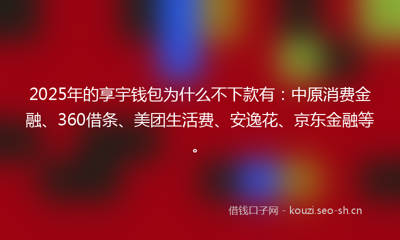 2025年的享宇钱包为什么不下款有：中原消费金融、360借条、美团生活费、安逸花、京东金融等。