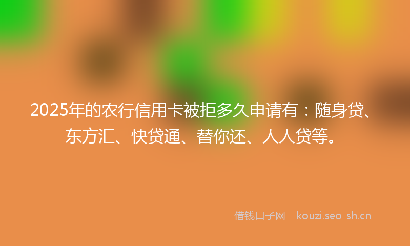 2025年的农行信用卡被拒多久申请有：随身贷、东方汇、快贷通、替你还、人人贷等。