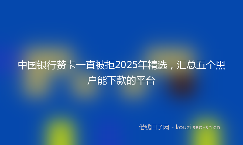 中国银行赞卡一直被拒2025年精选，汇总五个黑户能下款的平台