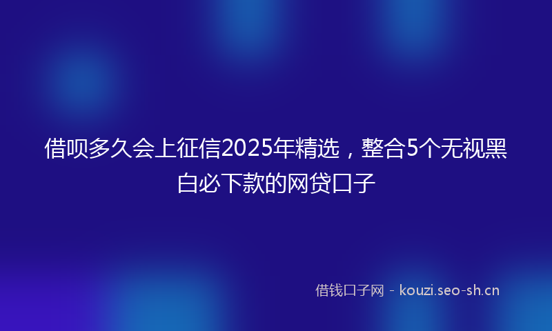 借呗多久会上征信2025年精选，整合5个无视黑白必下款的网贷口子