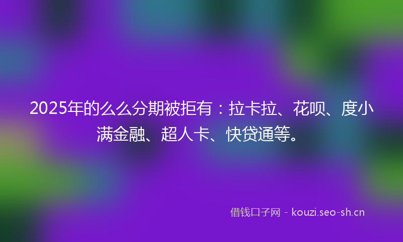 2025年的么么分期被拒有:拉卡拉、花呗、度小满金融、超人卡、快贷通等。