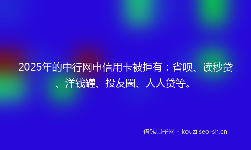 2025年的中行网申信用卡被拒有：省呗、读秒贷、洋钱罐、投友圈、人人贷等。