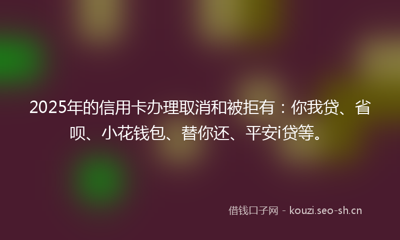2025年的信用卡办理取消和被拒有：你我贷、省呗、小花钱包、替你还、平安i贷等。