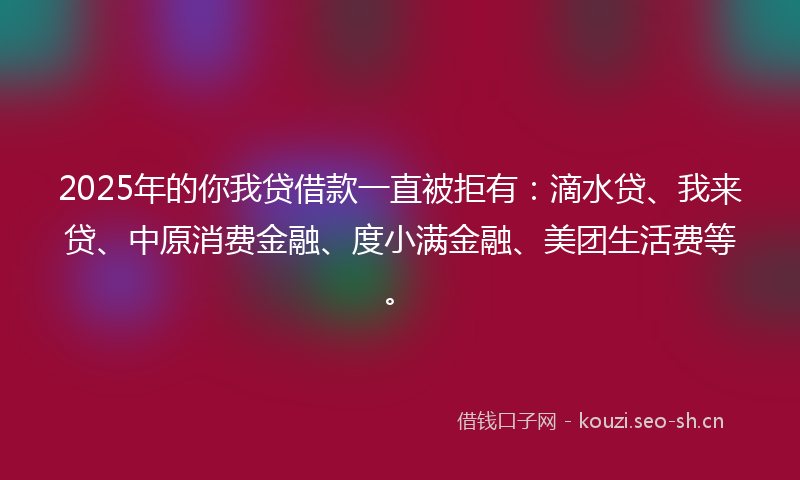 2025年的你我贷借款一直被拒有：滴水贷、我来贷、中原消费金融、度小满金融、美团生活费等。