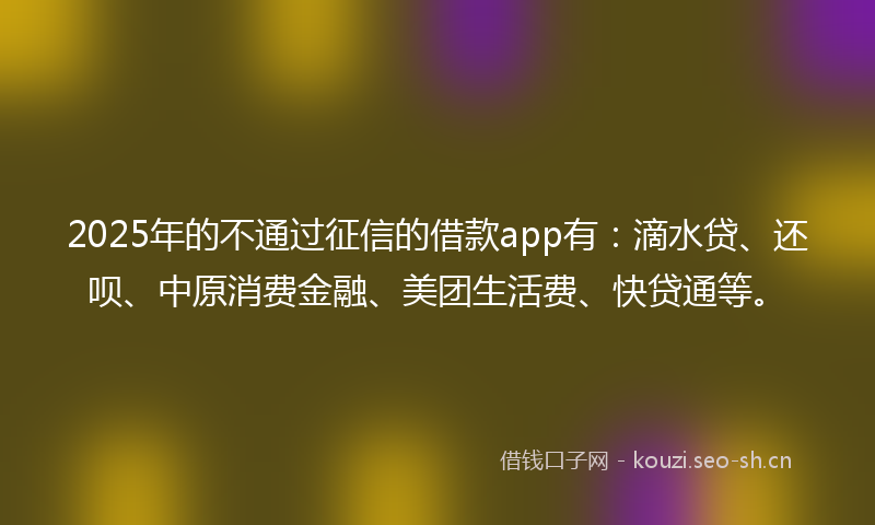 2025年的不通过征信的借款app有：滴水贷、还呗、中原消费金融、美团生活费、快贷通等。