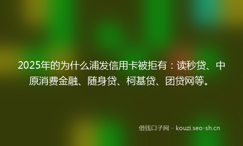 2025年的为什么浦发信用卡被拒有：读秒贷、中原消费金融、随身贷、柯基贷、团贷网等。