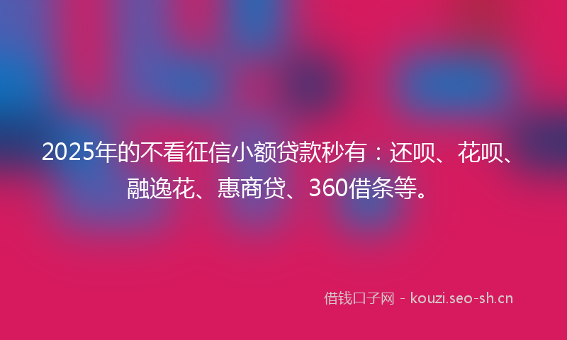 2025年的不看征信小额贷款秒有：还呗、花呗、融逸花、惠商贷、360借条等。